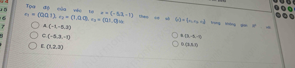 u5 Tọa độ của véc tơ x=(-5,3,-1) theo cơ sà (e)= e_1,e_2,e_3
6 varepsilon _1=(0,0,1), varepsilon _2=(1,0,0), varepsilon _3=(0,1,0) là: R^3 , với
7
A. (-1,-5,3)
trong khōng gian
8
C. (-5,3,-1) (3,-5,-1)
B.
E. (1,2,3)
D. (3,5,1)