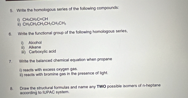 Write the homologous series of the following compounds: 
i) CH_3CH_2C=CH
ii) CH_3CH_2CH_2CH_2CH_2CH_3
6. Write the functional group of the following homologous series, 
i) Alcohol 
ii) Alkene 
iii) Carboxylic acid 
7. Write the balanced chemical equation when propane 
i) reacts with excess oxygen gas. 
ii) reacts with bromine gas in the presence of light. 
8. Draw the structural formulas and name any TWO possible isomers of n-heptane 
according to IUPAC system.