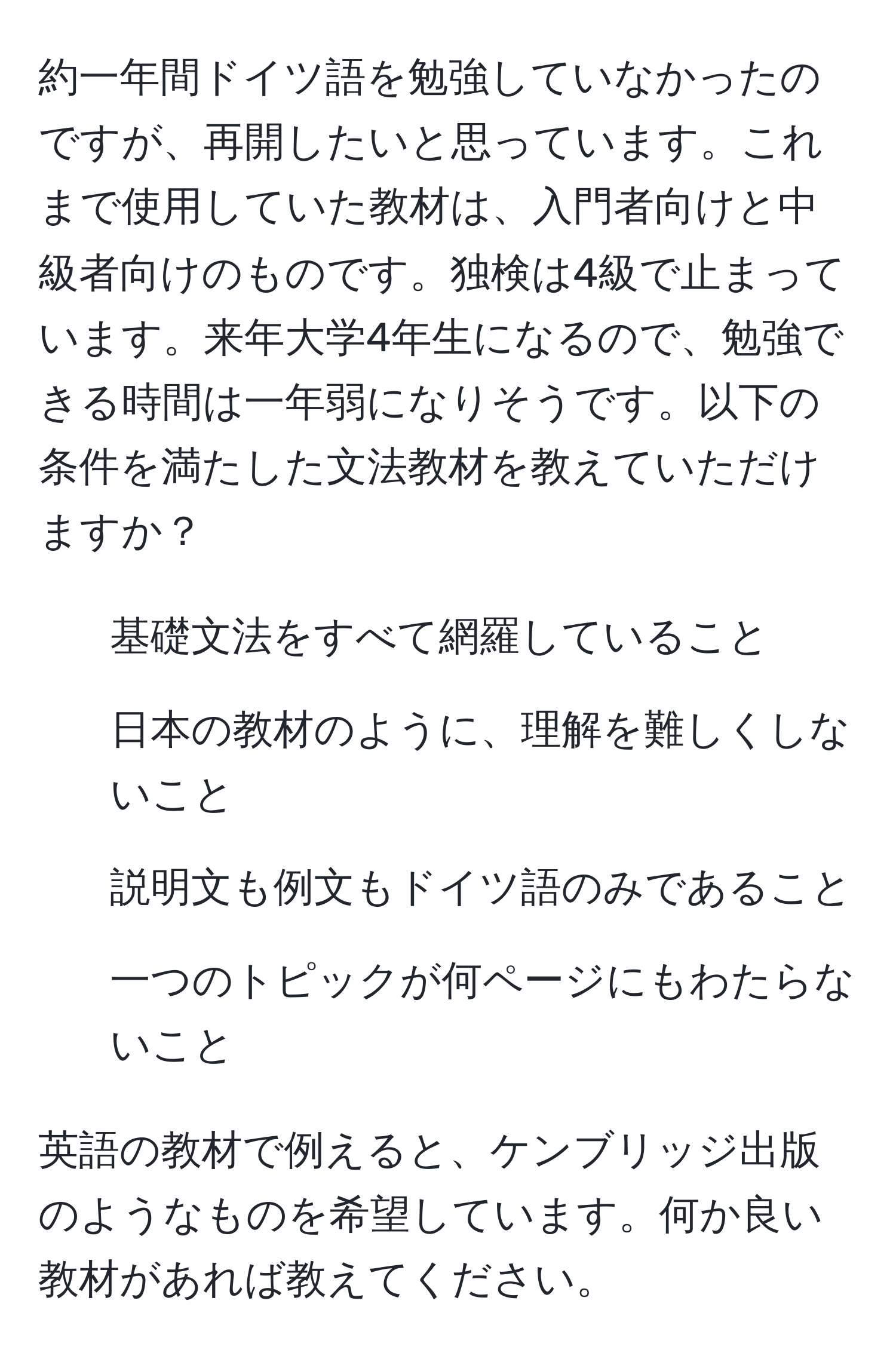 約一年間ドイツ語を勉強していなかったのですが、再開したいと思っています。これまで使用していた教材は、入門者向けと中級者向けのものです。独検は4級で止まっています。来年大学4年生になるので、勉強できる時間は一年弱になりそうです。以下の条件を満たした文法教材を教えていただけますか？  
- 基礎文法をすべて網羅していること  
- 日本の教材のように、理解を難しくしないこと  
- 説明文も例文もドイツ語のみであること  
- 一つのトピックが何ページにもわたらないこと  

英語の教材で例えると、ケンブリッジ出版のようなものを希望しています。何か良い教材があれば教えてください。