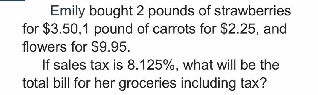 Emily bought 2 pounds of strawberries 
for $3.50, 1 pound of carrots for $2.25, and 
flowers for $9.95. 
If sales tax is 8.125%, what will be the 
total bill for her groceries including tax?