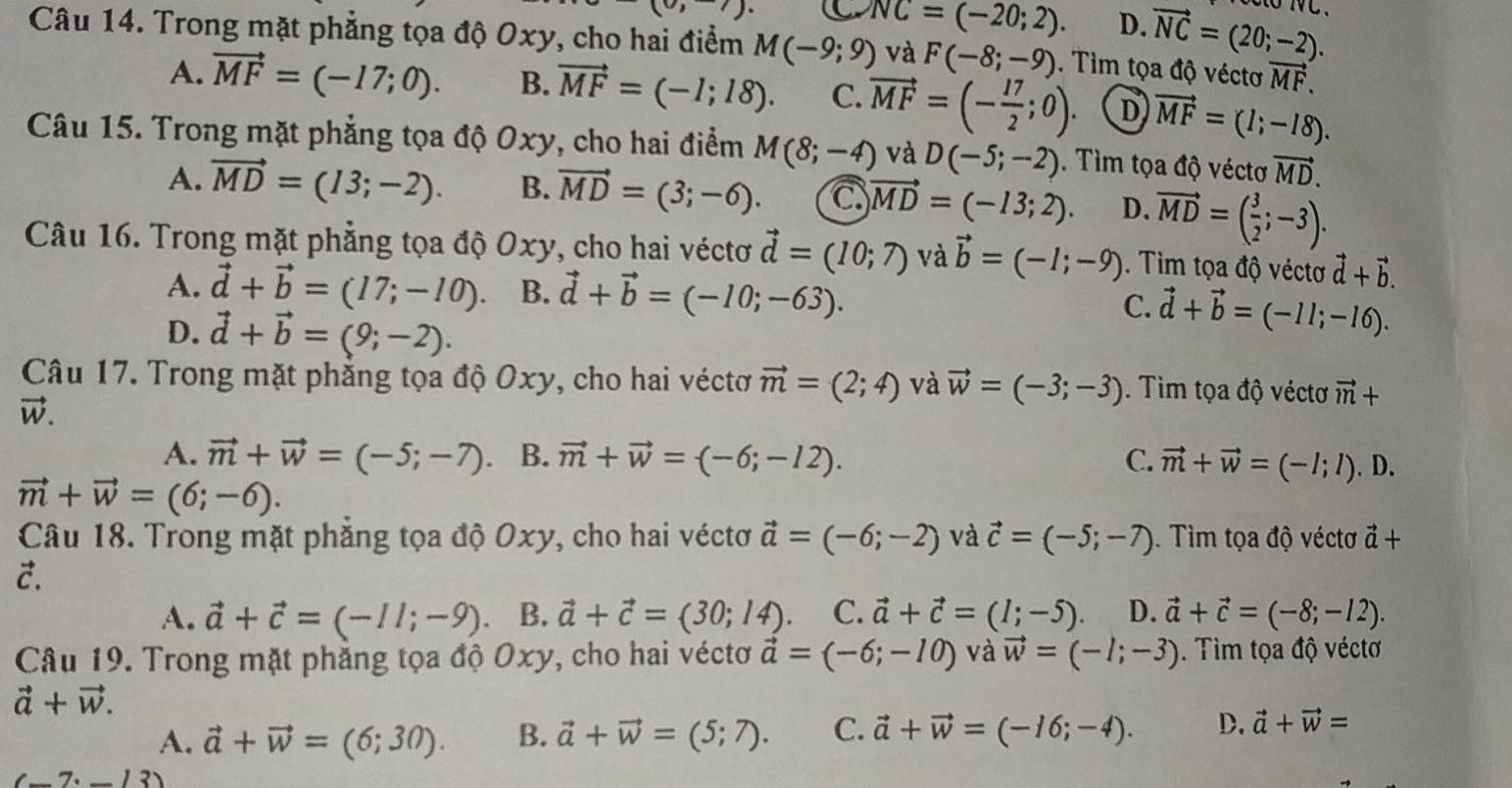 (0,)
NC=(-20;2). D. vector NC=(20;-2).
Câu 14. Trong mặt phẳng tọa độ Oxy, cho hai điểm M(-9;9) và F(-8;-9). Tìm tọa độ véctơ vector MF.
A. vector MF=(-17;0). B. vector MF=(-l;18). C. vector MF=(- 17/2 ;0). D vector MF=(l;-18).
Câu 15. Trong mặt phẳng tọa độ Oxy, cho hai điểm M(8;-4) và D(-5;-2).  Tìm tọa độ véctơ vector MD.
A. vector MD=(13;-2). B. vector MD=(3;-6). C vector MD=(-133;2). D. vector MD=( 3/2 ;-3).
Câu 16. Trong mặt phẳng tọa độ Oxy, cho hai véctơ vector d=(10;7) và vector b=(-l;-9). Tim tọa độ véctơ vector d+vector b.
A. vector d+vector b=(17;-10). B. vector d+vector b=(-10;-63). C. vector d+vector b=(-11;-16).
D. vector d+vector b=(9;-2).
Câu 17. Trong mặt phẳng tọa độ Oxy, cho hai véctơ vector m=(2;4) và vector w=(-3;-3). Tìm tọa độ véctơ vector m+
vector W.
A. vector m+vector W=(-5;-7) B. vector m+vector w=(-6;-12). C. vector m+vector w=(-l;l).D.
vector m+vector w=(6;-6).
Câu 18. Trong mặt phăng tọa độ Oxy, cho hai véctơ vector a=(-6;-2) và vector c=(-5;-7). Tìm tọa độ véctơ vector a+
C.
A. vector a+vector c=(-ll;-9). B. vector a+vector c=(30;14). C. vector a+vector c=(1;-5) D. vector a+vector c=(-8;-12).
Câu 19. Trong mặt phẳng tọa độ Oxy, cho hai véctơ vector a=(-6;-10) và vector w=(-l;-3). Tìm tọa độ véctơ
vector a+vector w.
A. vector a+vector w=(6;30). B. vector a+vector w=(5;7). C. vector a+vector w=(-16;-4). D. vector a+vector w=
(-7· -13)