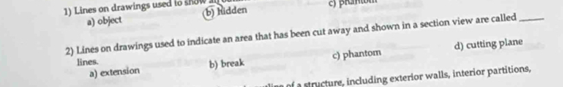 Lines on drawings used to show a c) βran(om
a) object (b) hidden
2) Lines on drawings used to indicate an area that has been cut away and shown in a section view are called_
a) extension b) break c) phantom d) cutting plane
lines.
a structure, including exterior walls, interior partitions,