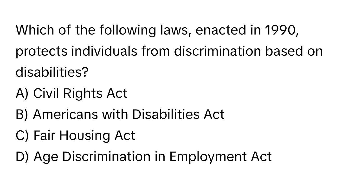 Which of the following laws, enacted in 1990, protects individuals from discrimination based on disabilities?

A) Civil Rights Act
B) Americans with Disabilities Act
C) Fair Housing Act
D) Age Discrimination in Employment Act