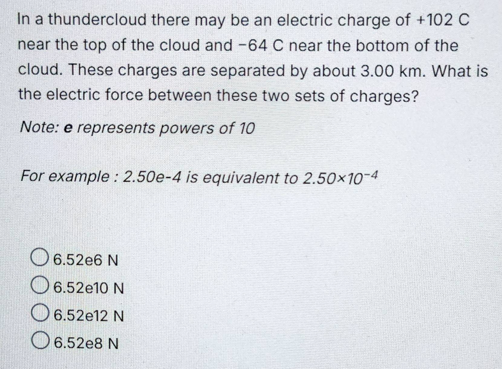 In a thundercloud there may be an electric charge of +102 C
near the top of the cloud and −64 C near the bottom of the
cloud. These charges are separated by about 3.00 km. What is
the electric force between these two sets of charges?
Note: e represents powers of 10
For example : 2.50e-4 is equivalent to 2.50* 10^(-4)
6.52e6 N
6.52e10 N
6.52e12 N
6.52e8 N