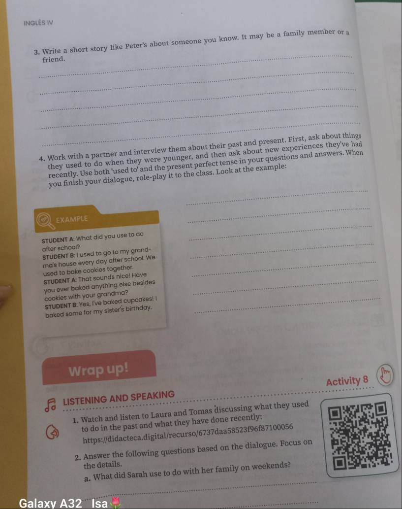 INGLÉS IV 
_ 
3. Write a short story like Peter's about someone you know. It may be a family member or a 
friend. 
_ 
_ 
_ 
_ 
4. Work with a partner and interview them about their past and present. First, ask about things 
they used to do when they were younger, and then ask about new experiences they've had 
recently. Use both 'used to' and the present perfect tense in your questions and answers. When 
_ 
you finish your dialogue, role-play it to the class. Look at the example: 
_ 
_ 
EXAMPLE 
STUDENT A: What did you use to do 
after school? 
STUDENT B: I used to go to my grand- 
_ 
ma's house every day after school. We_ 
used to bake cookies together. 
STUDENT A: That sounds nice! Have_ 
you ever baked anything else besides 
cookies with your grandma?_ 
STUDENT B: Yes, I've baked cupcakes! 
baked some for my sister's birthday. 
Wrap up! 
LISTENING AND SPEAKING Activity 8 
1. Watch and listen to Laura and Tomas discussing what they used 
to do in the past and what they have done recently: 
https://didacteca.digital/recurso/6737daa58523f96f87100056 
2. Answer the following questions based on the dialogue. Focus on 
the details. 
_ 
a. What did Sarah use to do with her family on weekends? 
Galaxy A32 Isa 
_