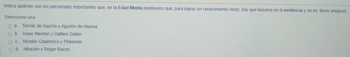 Indica quiénes son los personajes importantes que, en la Edad Media plantearon que, para logras un conocimiento veraz, hay que basarse en la evidencia y no en libros antiguos:
Seleccione una:
a Tomás de Aquíno y Agustín de Hipona
b. Isaac Newton y Galileo Galilei
c. Nicolás Copérnico y Ptolomeo
d. Alhazén y Roger Bacon