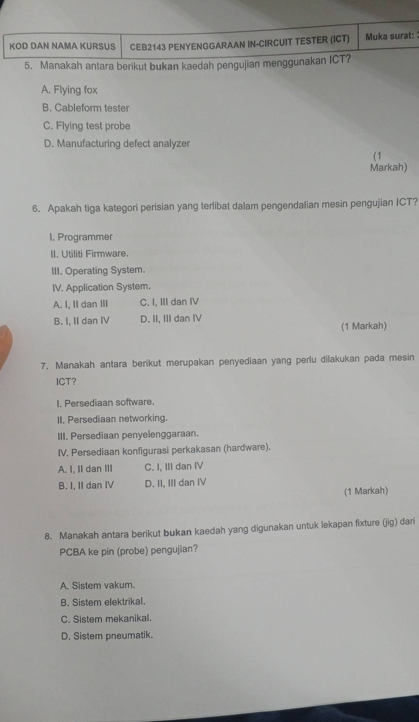 KOD DAN NAMA KURSUS CEB2143 PENYENGGARAAN IN-CIRCUIT TESTER (ICT) Muka surat:
5. Manakah antara berikut bukan kaedah pengujian menggunakan ICT?
A. Flying fox
B. Cableform tester
C. Flying test probe
D. Manufacturing defect analyzer
(1
Markah)
6. Apakah tiga kategori perisian yang terlibat dalam pengendalian mesin pengujian ICT?
I. Programmer
II. Utiliti Firmware.
III. Operating System.
IV. Application System.
A. I, II dan III C. I, III dan IV
B. I, II dan IV D. II, III dan IV
(1 Markah)
7. Manakah antara berikut merupakan penyediaan yang perlu dilakukan pada mesin
ICT?
I. Persediaan software.
II. Persediaan networking.
III. Persediaan penyelenggaraan.
IV. Persediaan konfigurasi perkakasan (hardware).
A. I, II dan III C. I, III dan IV
B. I, II dan IV D. II, III dan IV
(1 Markah)
8. Manakah antara berikut bukan kaedah yang digunakan untuk lekapan fixture (jig) dari
PCBA ke pin (probe) pengujian?
A. Sistem vakum.
B. Sistem elektrikal.
C. Sistem mekanikal.
D. Sistem pneumatik.