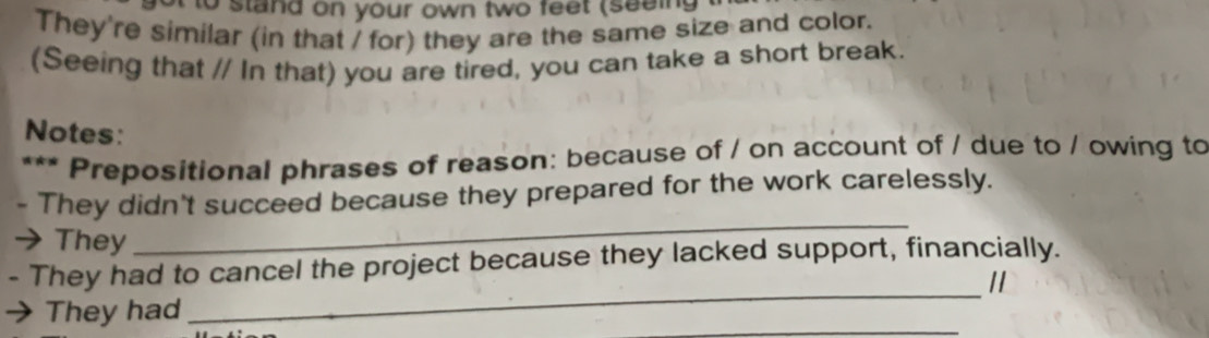 to stand on your own two feet (seeing 
They're similar (in that / for) they are the same size and color. 
(Seeing that // In that) you are tired, you can take a short break. 
Notes: 
* Prepositional phrases of reason: because of / on account of / due to / owing to 
They didn't succeed because they prepared for the work carelessly. 
They 
_ 
_ 
They had to cancel the project because they lacked support, financially. 
11 
_ 
They had