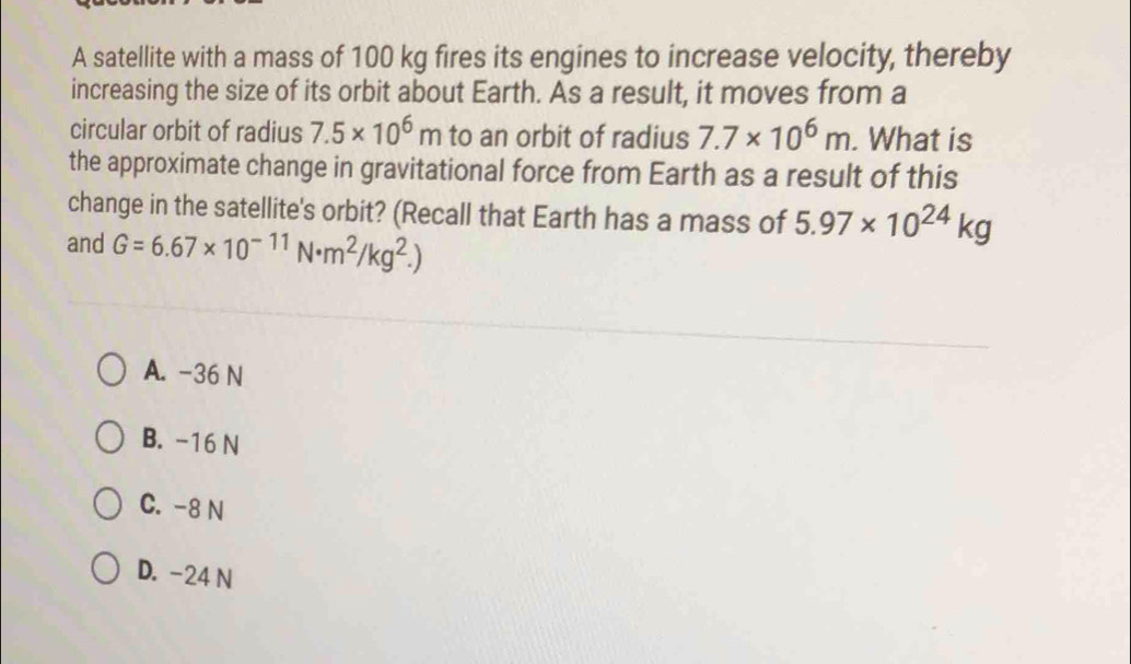 A satellite with a mass of 100 kg fires its engines to increase velocity, thereby
increasing the size of its orbit about Earth. As a result, it moves from a
circular orbit of radius 7.5* 10^6m to an orbit of radius 7.7* 10^6m. What is
the approximate change in gravitational force from Earth as a result of this
change in the satellite's orbit? (Recall that Earth has a mass of 5.97* 10^(24)kg
and G=6.67* 10^(-11)N· m^2/kg^2.)
A. -36 N
B. -16 N
C. -8 N
D. -24 N