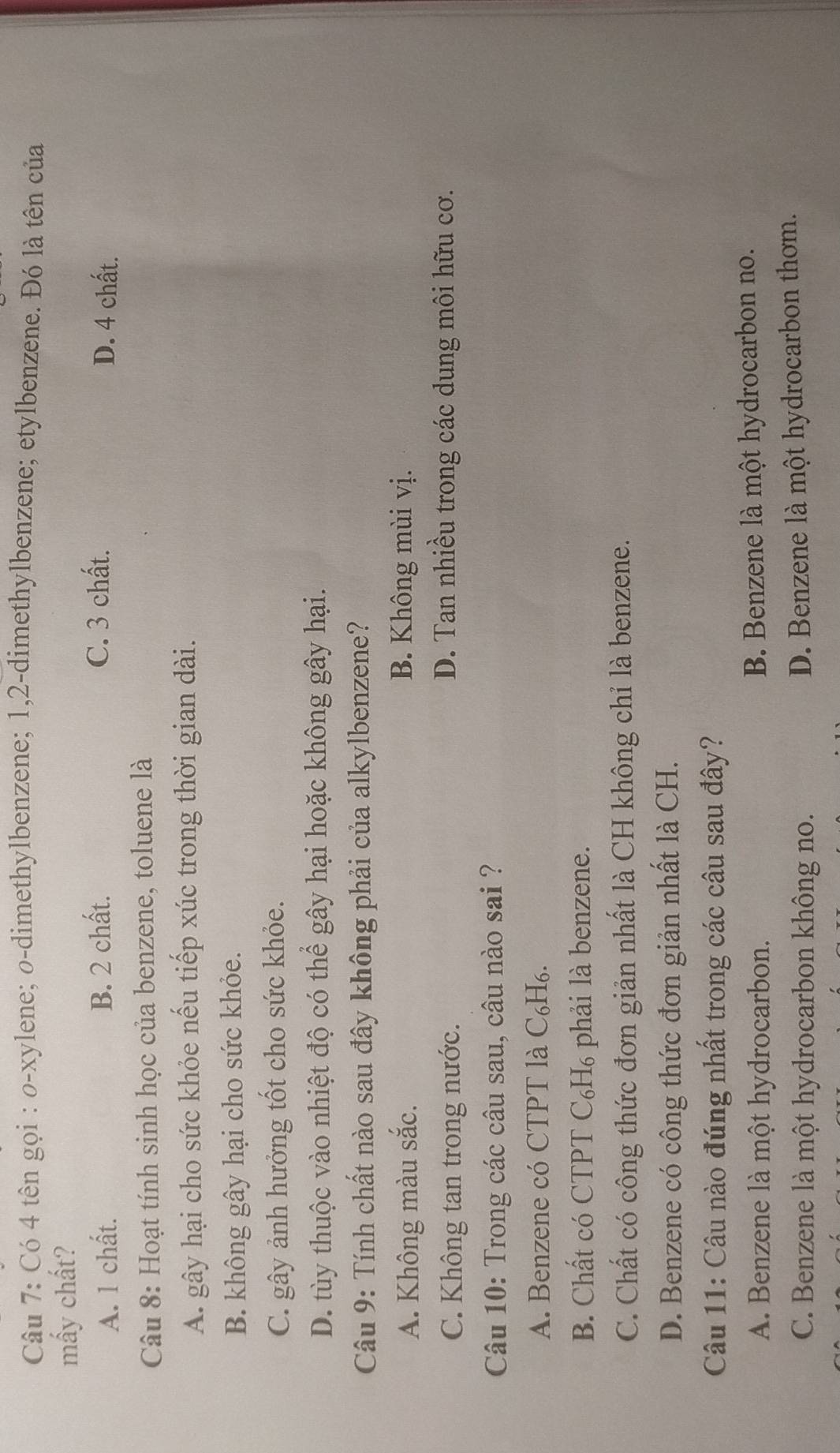 Có 4 tên gọi : o-xylene; o-dimethylbenzene; 1, 2 -dimethylbenzene; etylbenzene. Đó là tên của
mấy chất?
A. 1 chất. B. 2 chất. C. 3 chất. D. 4 chất.
Câu 8: Hoạt tính sinh học của benzene, toluene là
A. gây hại cho sức khỏe nếu tiếp xúc trong thời gian dài.
B. không gây hại cho sức khỏe.
C. gây ảnh hưởng tốt cho sức khỏe.
D. tùy thuộc vào nhiệt độ có thể gây hại hoặc không gây hại.
Câu 9: Tính chất nào sau đây không phải của alkylbenzene?
A. Không màu sắc. B. Không mùi vị.
C. Không tan trong nước. D. Tan nhiều trong các dung môi hữu cơ.
Câu 10: Trong các câu sau, câu nào sai ?
A. Benzene có CTPT là C₆H₆.
B. Chất có CTPT C₆H₆ phải là benzene.
C. Chất có công thức đơn giản nhất là CH không chỉ là benzene.
D. Benzene có công thức đơn giản nhất là CH.
Câu 11: Câu nào đúng nhất trong các câu sau đây?
A. Benzene là một hydrocarbon. B. Benzene là một hydrocarbon no.
C. Benzene là một hydrocarbon không no.
D. Benzene là một hydrocarbon thơm.