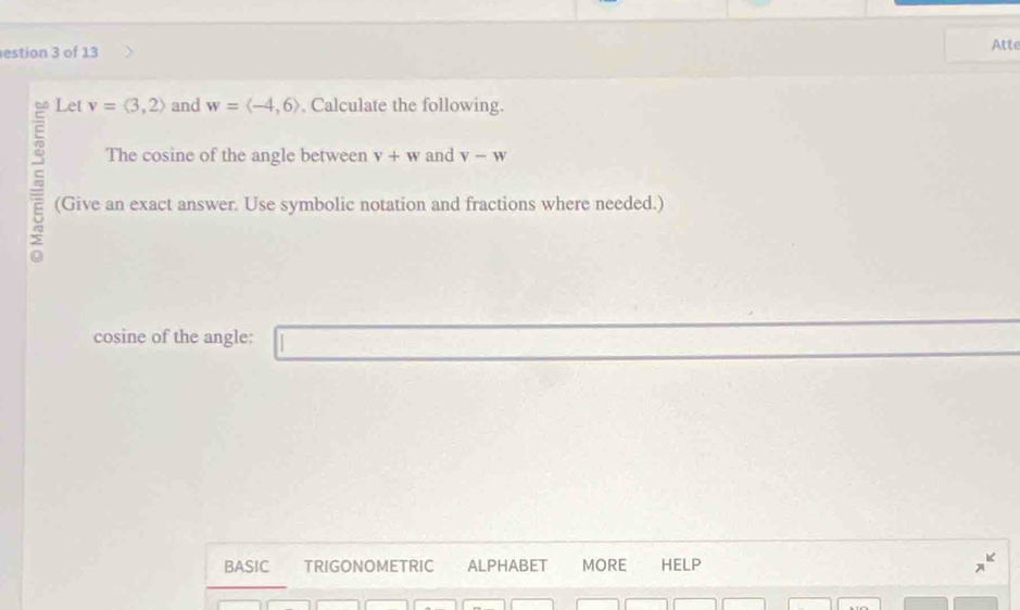 estion 3 of 13 Atte 
Let v=langle 3,2rangle and w=langle -4,6rangle , Calculate the following. 
The cosine of the angle between v+w and V-W
(Give an exact answer. Use symbolic notation and fractions where needed.) 
cosine of the angle: 
BASIC TRIGONOMETRIC ALPHABET MORE HELP