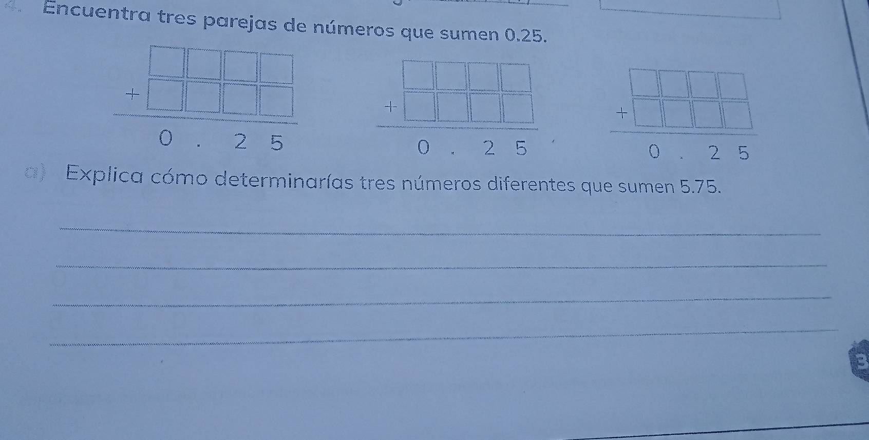 Encuentra tres parejas de números que sumen 0.25.
beginarrayr □ □  -□ □ □  hline 0 -□ □ □  hline 0endarray
frac beginarrayr 1 7encloselongdiv endarray = □ /□  □ □ = □ /□   -1□ □ - 1/□  = □ /□  endarray  frac beginarrayr □ □ □  beginarrayr □ □ □ □  -□ □ □  hline 025endarray 
a ) Explica cómo determinarías tres números diferentes que sumen 5.75.
_
_
_
_