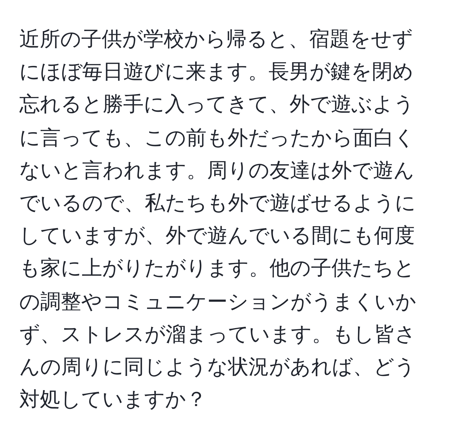 近所の子供が学校から帰ると、宿題をせずにほぼ毎日遊びに来ます。長男が鍵を閉め忘れると勝手に入ってきて、外で遊ぶように言っても、この前も外だったから面白くないと言われます。周りの友達は外で遊んでいるので、私たちも外で遊ばせるようにしていますが、外で遊んでいる間にも何度も家に上がりたがります。他の子供たちとの調整やコミュニケーションがうまくいかず、ストレスが溜まっています。もし皆さんの周りに同じような状況があれば、どう対処していますか？