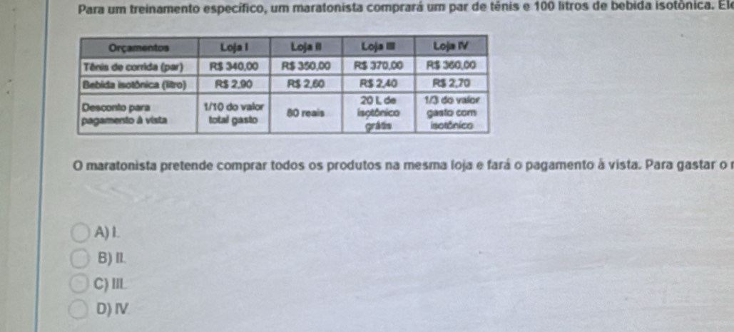 Para um treinamento específico, um maratonista comprará um par de tênis e 100 litros de bebida isotônica. Ele
O maratonista pretende comprar todos os produtos na mesma loja e fará o pagamento à vista. Para gastar o r
A) 1.
B) Il.
C)IL
D) Ⅳ