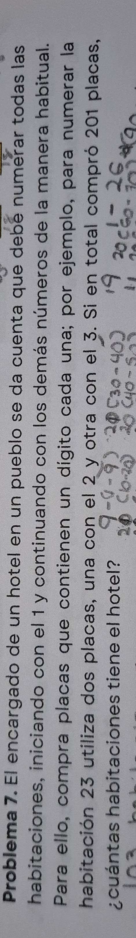 Problema 7. El encargado de un hotel en un pueblo se da cuenta que debé numerar todas las 
habitaciones, iniciando con el 1 y continuando con los demás números de la manera habitual. 
Para ello, compra placas que contienen un dígito cada una; por ejemplo, para numerar la 
habitación 23 utiliza dos placas, una con el 2 y otra con el 3. Si en total compró 201 placas, 
¿cuántas habitaciones tiene el hotel?