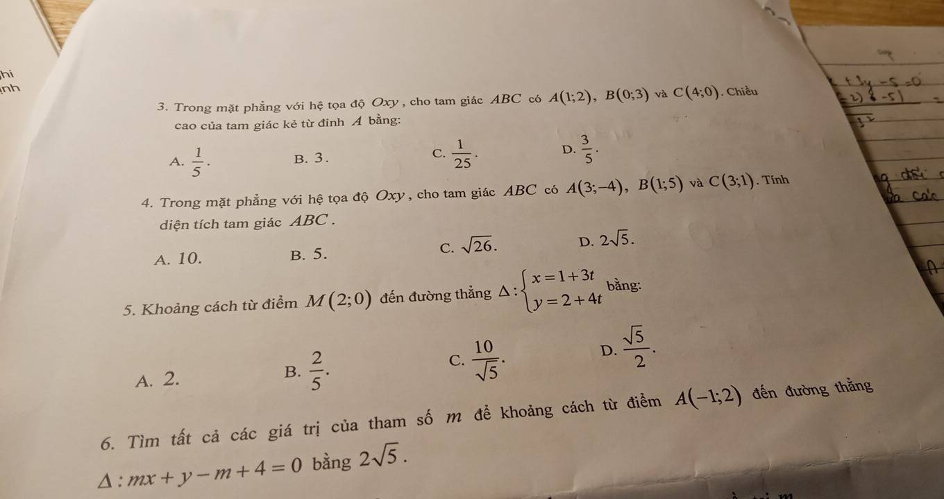 hi
nh
3. Trong mặt phẳng với hệ tọa độ Oxy , cho tam giác ABC có A(1;2), B(0;3) và C(4;0) Chiều
cao của tam giác kẻ từ đỉnh Á bằng:
A.  1/5 ·
B. 3.
C.  1/25 .  3/5 . 
D.
4. Trong mặt phẳng với hệ tọa độ Oxy, cho tam giác ABC có A(3;-4), B(1;5) và C(3;1). Tính
diện tích tam giác ABC.
A. 10. B. 5. C. sqrt(26). D. 2sqrt(5). 
5. Khoảng cách từ điểm M(2;0) đến đường thẳng △ :beginarrayl x=1+3t y=2+4tendarray. bằng:
C.  10/sqrt(5) .
D.  sqrt(5)/2 .
A. 2.
B.  2/5 . 
6. Tìm tất cả các giá trị của tham số m để khoảng cách từ điểm A(-1;2) đến đường thắng
△ :mx+y-m+4=0 bàng 2sqrt(5).