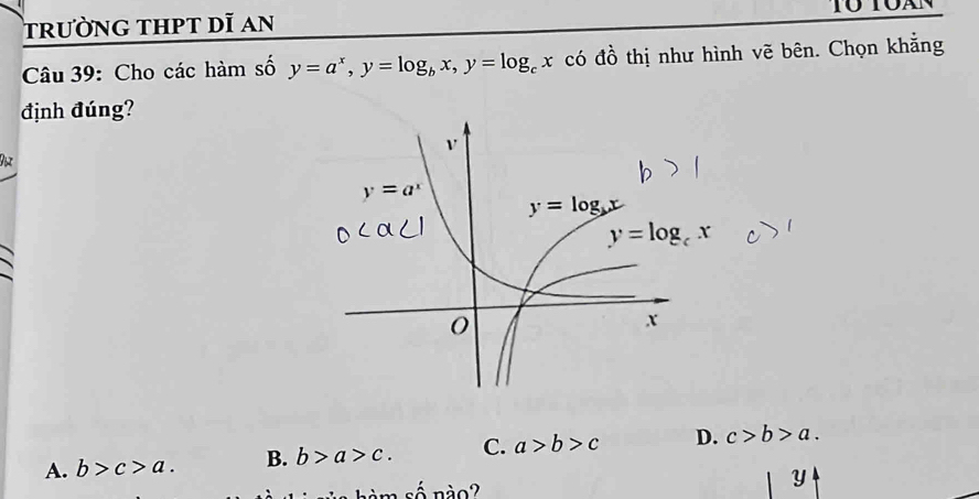 trường thpt dĩ an Tó toàn
Câu 39: Cho các hàm số y=a^x,y=log _bx,y=log _cx có đồ thị như hình vẽ bên. Chọn khẳng
định đúng?
D
A. b>c>a. B. b>a>c. C. a>b>c D. c>b>a.
h  m số nào?
Y