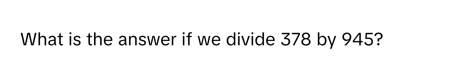 What is the answer if we divide 378 by 945?