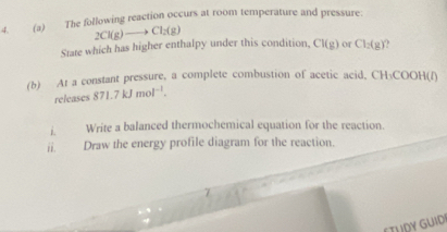 The following reaction occurs at room temperature and pressure:
2Cl(g)to Cl_2(g)
State which has higher enthalpy under this condition, CI(g) or Cl_2(g). 
(b) At a constant pressure, a complete combustion of acetic acid, CH₃COOH(f)
releases 871.7kJmol^(-1). 
i. Write a balanced thermochemical equation for the reaction. 
ii. Draw the energy profile diagram for the reaction. 
ETUDY GUID