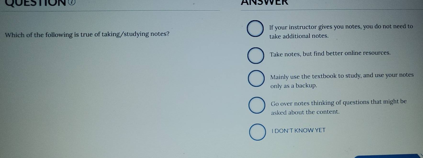 QUESTIONO ANSWER
If your instructor gives you notes, you do not need to
Which of the following is true of taking/studying notes?
take additional notes.
Take notes, but find better online resources.
Mainly use the textbook to study, and use your notes
only as a backup.
Go over notes thinking of questions that might be
asked about the content.
I DON'T KNOWYET