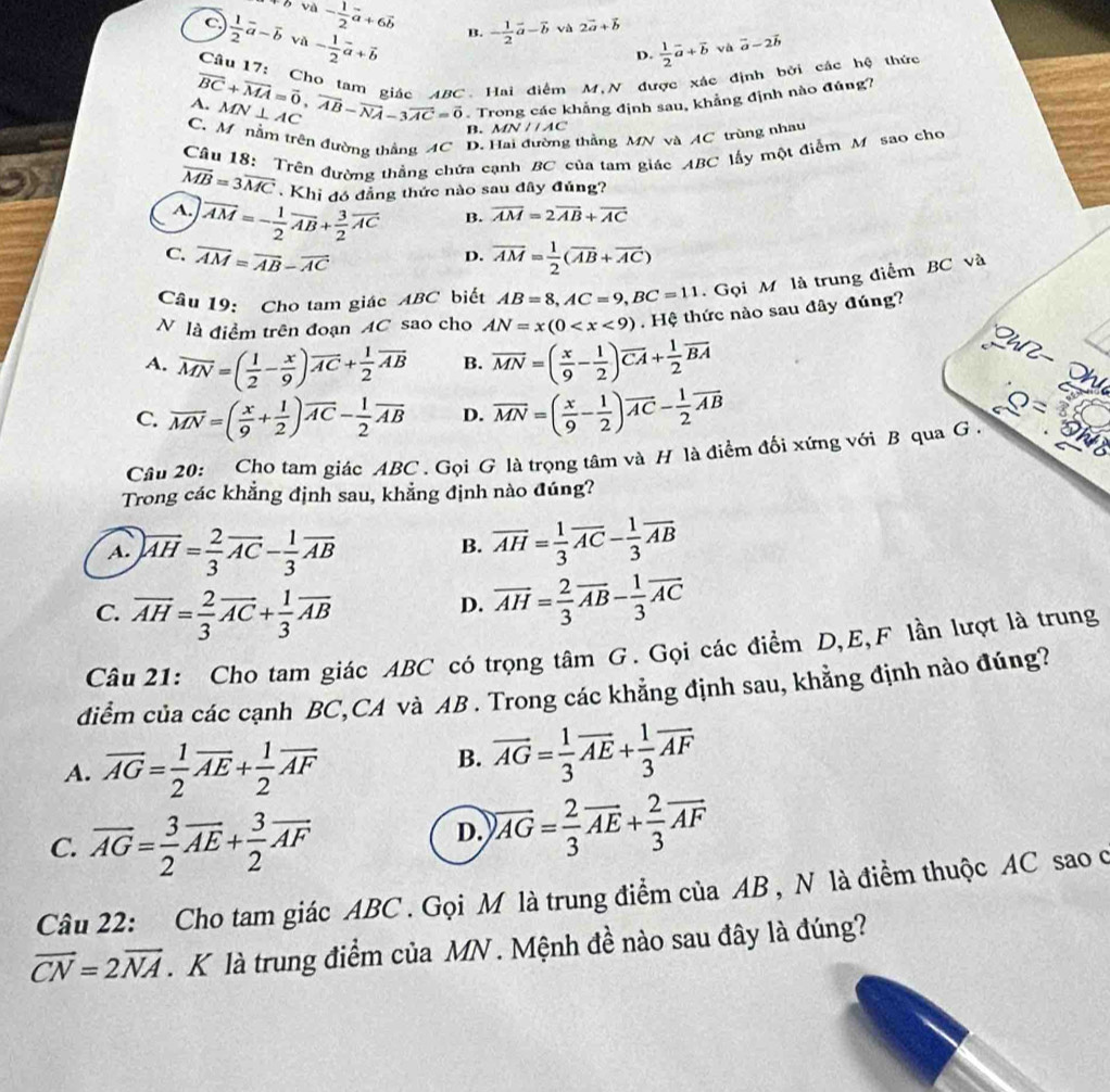 D và - 1/2 vector a+6vector b B. - 1/2 vector a-vector b và 2vector a+vector b  1/2 vector a+vector bvavector a-2vector b
C  1/2 vector a-overline b và - 1/2 vector a+vector b
D.
Câu 17: Cho t
vector BC+vector MA=vector 0,vector AB-vector NA-3vector AC=vector 0 ABC. Hai điểm M,N được xác định bởi các hệ thức
MN⊥ AC
Trong các khẳng định sau, khẳng định nào đúng?
AN//AC
C. M nằm trên đường thắng AC D. Hai đường thẳng MN và AC trùng nhau
B. MN
Câu 18: Trên đường thắng chứa cạnh BC của tam giác ABC lấy một điểm M sao cho
overline MB=3overline MC Khi đó đẳng thức nào sau đây đủng?
B. overline AM=2overline AB+overline AC
A. vector AM=- 1/2 vector AB+ 3/2 vector AC D.
C. overline AM=overline AB-overline AC overline AM= 1/2 (overline AB+overline AC)
Câu 19: Cho tam giác ABC biết AB=8,AC=9,BC=11 Gọi M là trung điểm BC và
N là điểm trên đoạn AC sao cho AN=x(0 . Hệ thức nào sau đây đúng?
A. overline MN=( 1/2 - x/9 )overline AC+ 1/2 overline AB B. overline MN=( x/9 - 1/2 )overline CA+ 1/2 overline BA
Lh l  
hư
C. overline MN=( x/9 + 1/2 )overline AC- 1/2 overline AB D. overline MN=( x/9 - 1/2 )overline AC- 1/2 overline AB _ Q=
Câu 20: Cho tam giác ABC . Gọi G là trọng tâm và H là điểm đối xứng với B qua G . yh
Trong các khẳng định sau, khẳng định nào đúng?
A. overline AH= 2/3 overline AC- 1/3 overline AB overline AH= 1/3 overline AC- 1/3 overline AB
B.
C. overline AH= 2/3 overline AC+ 1/3 overline AB
D. overline AH= 2/3 overline AB- 1/3 overline AC
Câu 21: Cho tam giác ABC có trọng tâm G. Gọi các điểm D,E,F lần lượt là trung
điểm của các cạnh BC,CA và AB . Trong các khẳng định sau, khẳng định nào đúng?
A. overline AG= 1/2 overline AE+ 1/2 overline AF
B. overline AG= 1/3 overline AE+ 1/3 overline AF
C. overline AG= 3/2 overline AE+ 3/2 overline AF
D. overline AG= 2/3 overline AE+ 2/3 overline AF
Câu 22: Cho tam giác ABC . Gọi M là trung điểm của AB , N là điểm thuộc AC sao o
vector CN=2vector NA. K là trung điểm của MN . Mệnh đề nào sau đây là đúng?