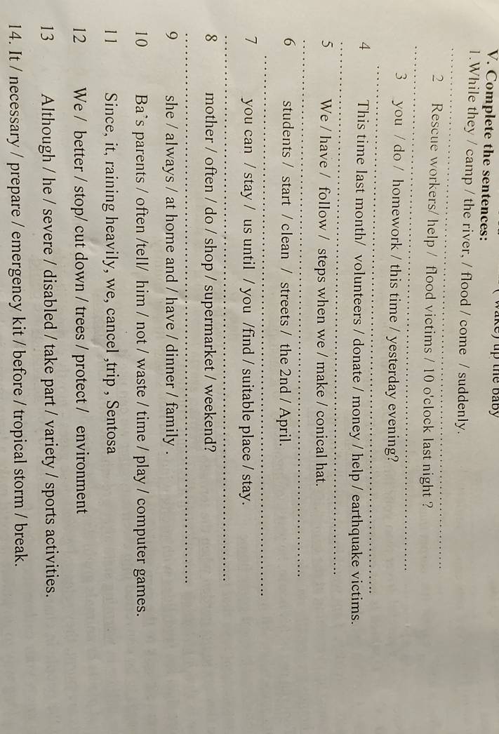 ake) up the baby 
V. Complete the sentences: 
1.While they / camp / the river, / flood / come / suddenly. 
_ 
_ 
2 Rescue workers/ help / flood victims / 10 o'clock last night ? 
_ 
3 you / do / homework / this time / yesterday evening? 
__ 
4 This time last month/ volunteers / donate / money / help / earthquake victims. 
5 We / have / follow / steps when we / make / conical hat. 
_ 
_ 
6 students / start / clean / streets / the 2nd / April. 
_ 
7 you can / stay / us until / you /find / suitable place / stay. 
_ 
8 mother / often / do / shop / supermarket / weekend? 
_ 
_ 
9 she / always / at home and / have / dinner / family . 
10 Ba`s parents / often /tell/ him / not / waste / time / play / computer games. 
11 Since, it, raining heavily, we, cancel ,trip , Sentosa 
12 We / better / stop/ cut down / trees / protect / environment 
13 Although / he / severe / disabled / take part / variety / sports activities. 
14. It / necessary / prepare / emergency kit / before / tropical storm / break.