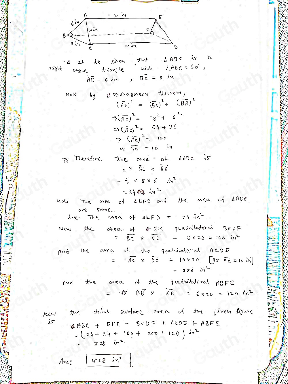 A It is given that is a 
right angle triangle with ∠ ABC=90°,
overline AB=6in, overline BC=8in
Now by pythegorean thcorem,
(vector AC)^2=(vector BC)^2+(vector BA)^2
Rightarrow (overline AC)^2=8^2+6^2
Rightarrow (overline AC)^2=64+36
Rightarrow (overline AC)^2=100
Rightarrow overline AC=10
Therefore the area of AABC is
 1/2 * overline BC* overline BA
= 1/2 * 8* 6in^2
=24sin^2
NOW The orea of AEFD and the area of AnDe 
are same. 
ine. The area of △ EFD=24∴ n^2
Now the area. of B. the quadritateral BeDF
=overline BC* overline CD=8* 20=160in^2
And the area of the quadralaterad
=overline AC* overline DC=10* 20[A5overline AC=10in]
=280in^2
And the anca of the quadrilateral ABFE
=· Aoverline AB* overline AE=6* 20=120in^2
Now the total surface area of the givem figure 
is ABC+EFD+BCDF+ACDE+ABFE
=(24+24+160+200+120)in^2
=528in^2
Ans:sqrt(528in^2)