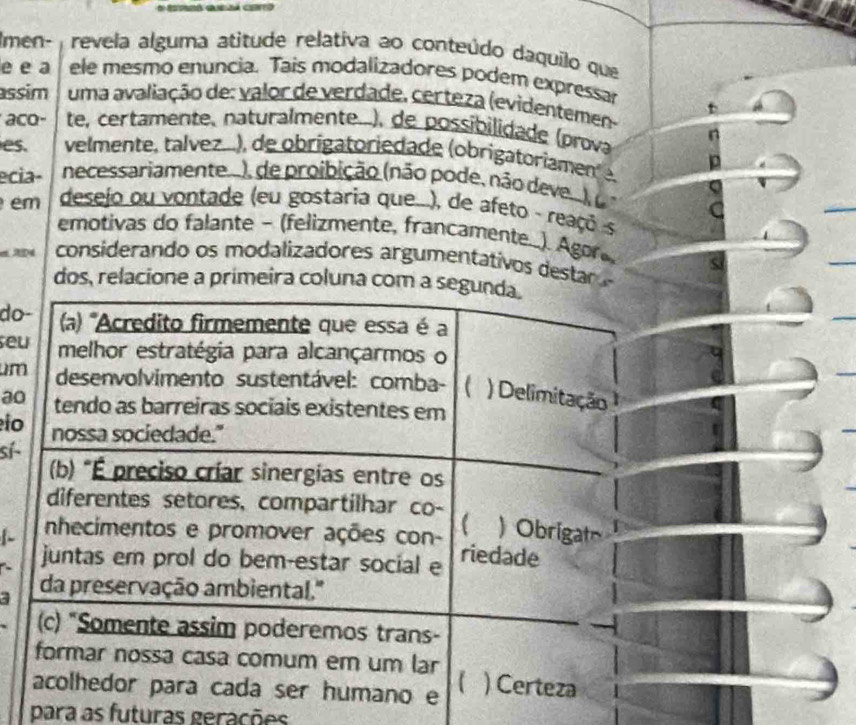 Imen- revela alguma atitude relativa ao conteúdo daquilo que
e e a ele mesmo enuncia. Tais modalizadores podem expressar
assim uma avaliação de: valor de verdade, certeza (evidentemen-
aco- te, certamente, naturalmente..), de possibilidade (prova
es. velmente, talvez...), de obrigatoriedade (obrigatoriamente,
ecia- necessariamente...), de proibição (não pode, não deve...), (
em desejo ou vontade (eu gostaria que...), de afeto - reaçó s
emotivas do falante ~ (felizmente, francamente...). Agor
e AD4 considerando os modalizadores argumentativos destar 
dos, relacione a primeira coluna com a segunda.
do- (a) 'Acredito firmemente que essa é a
seu melhor estratégia para alcançarmos o
um desenvolvimento sustentável: comba- ( ) Delimitação
ao tendo as barreiras sociais existentes em
io nossa sociedade."
sí- (b) "É preciso críar sinergías entre os
diferentes setores, compartilhar co-
nhecimentos e promover ações con- ( ) Obrigat
juntas em prol do bem-estar social e riedade
3 da preservação ambiental.''
(c) "Somente assim poderemos trans-
formar nossa casa comum em um lar
【
acolhedor para cada ser humano e ) Certeza
para as futuras gerações