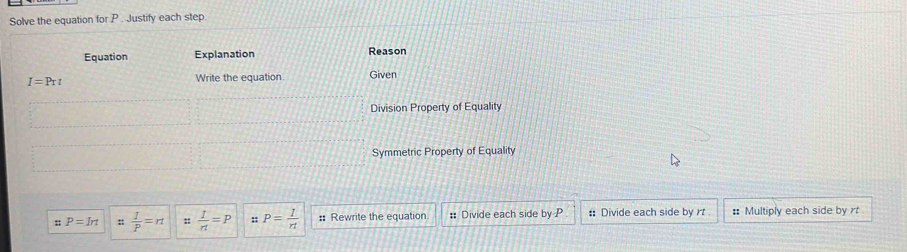 Solve the equation for P. Justify each step 
Equation Explanation Reason
I=Prt Write the equation Given 
Division Property of Equality 
Symmetric Property of Equality
::P=Irt ::  I/P =rt ::  1/r1 =P :: P= 1/rt  :: Rewrite the equation # Divide each side by P # Divide each side by rt : Multiply each side by rt