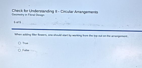 Check for Understanding II - Circular Arrangements
Geometry in Floral Design
5 of 5
When adding filler flowers, one should start by working from the top out on the arrangement..
True
False