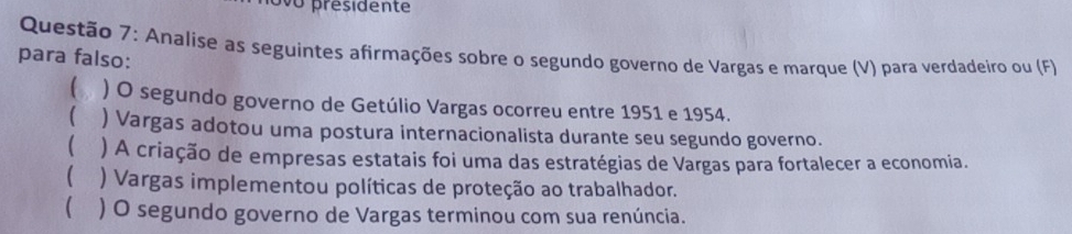 ovo présidente
Questão 7: Analise as seguintes afirmações sobre o segundo governo de Vargas e marque (V) para verdadeiro ou (F)
para falso:
) O segundo governo de Getúlio Vargas ocorreu entre 1951 e 1954.
( ) Vargas adotou uma postura internacionalista durante seu segundo governo.
( . ) A criação de empresas estatais foi uma das estratégias de Vargas para fortalecer a economia.
( ) Vargas implementou políticas de proteção ao trabalhador.
 ) O segundo governo de Vargas terminou com sua renúncia.