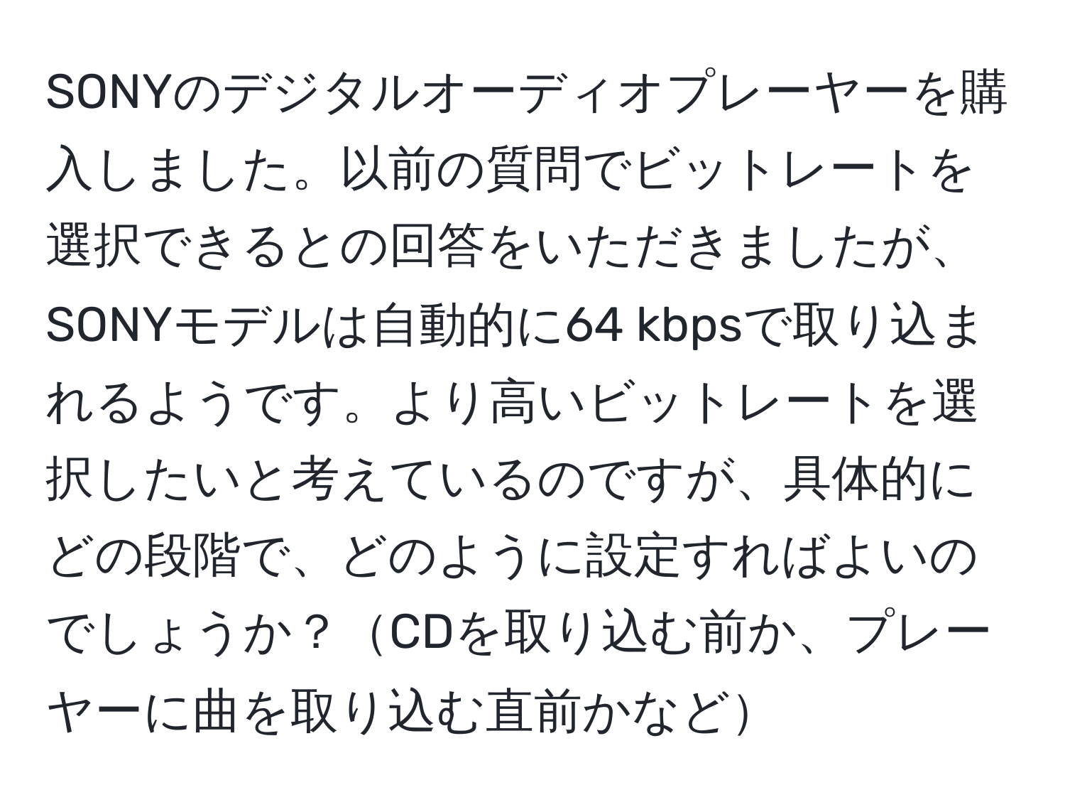 SONYのデジタルオーディオプレーヤーを購入しました。以前の質問でビットレートを選択できるとの回答をいただきましたが、SONYモデルは自動的に64 kbpsで取り込まれるようです。より高いビットレートを選択したいと考えているのですが、具体的にどの段階で、どのように設定すればよいのでしょうか？CDを取り込む前か、プレーヤーに曲を取り込む直前かなど