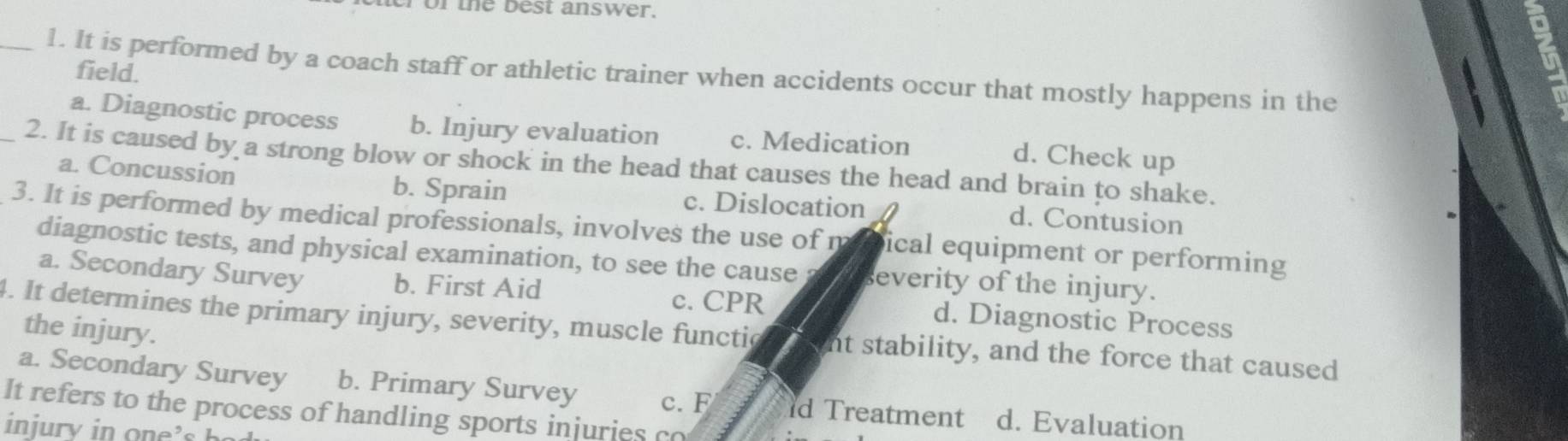 er or the best answer.
_1. It is performed by a coach staff or athletic trainer when accidents occur that mostly happens in the
field.
a. Diagnostic process b. Injury evaluation c. Medication
d. Check up
_2. It is caused by a strong blow or shock in the head that causes the head and brain to shake.
a. Concussion b. Sprain c. Dislocation d. Contusion
3. It is performed by medical professionals, involves the use of m ical equipment or performing
diagnostic tests, and physical examination, to see the cause everity of the injury.
a. Secondary Survey b. First Aid d. Diagnostic Process
c. CPR
the injury.
4. It determines the primary injury, severity, muscle functic nt stability, and the force that caused
a. Secondary Survey b. Primary Survey c. F d Treatment d. Evaluation
It refers to the process of handling sports injuries co