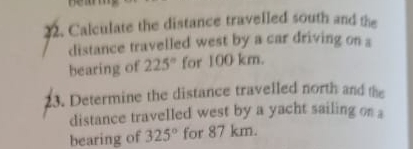 Calculate the distance travelled south and the 
distance travelled west by a car driving on s 
bearing of 225° for 100 km. 
3. Determine the distance travelled north and the 
distance travelled west by a yacht sailing on a 
bearing of 325° for 87 km.