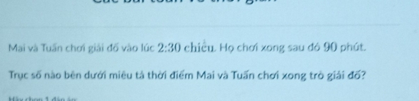 Mai và Tuấn chơi giải đố vào lúc 2:30 chiều. Họ chơi xong sau đó 90 phút. 
Trục số nào bên dưới miêu tả thời điểm Mai và Tuấn chơi xong trò giải đố?