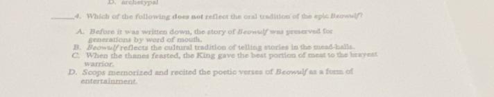 archetypal
_4. Which of the following does not reflect the oral tradition of the epic Beowulf?
A. Before it was written down, the story of Beowulf was preserved for
generations by word of mouth.
B. Beowulf reflects the cultural tradition of telling stories in the mead-halls.
C. When the thanes feasted, the King gave the best portion of meat to the brayest
warrior.
D. Scops memorized and recited the poetic verses of Beowulf as a form of
entertainment.