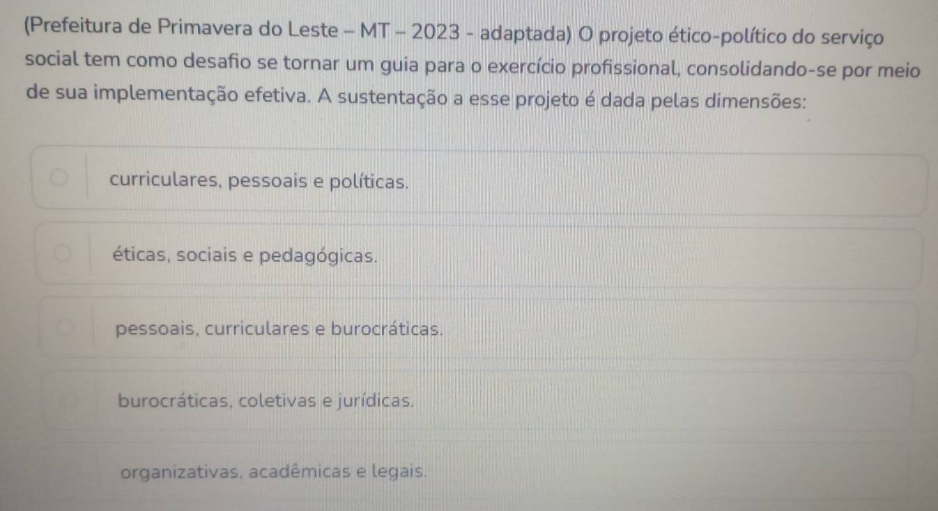 (Prefeitura de Primavera do Leste - MT - 2023 - adaptada) O projeto ético-político do serviço
social tem como desafio se tornar um guia para o exercício profissional, consolidando-se por meio
de sua implementação efetiva. A sustentação a esse projeto é dada pelas dimensões:
curriculares, pessoais e políticas.
éticas, sociais e pedagógicas.
pessoais, curriculares e burocráticas.
burocráticas, coletivas e jurídicas.
organizativas. acadêmicas e legais.