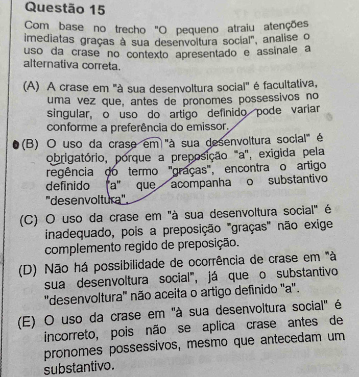 Com base no trecho "O pequeno atraiu atenções
imediatas graças à sua desenvoltura social', analise o
uso da crase no contexto apresentado e assinale a
alternativa correta.
(A) A crase em 'à sua desenvoltura social' é facultativa,
uma vez que, antes de pronomes possessivos no
singular, o uso do artigo definido pode variar
conforme a preferência do emissor,
(B) O uso da crase em "à sua desenvoltura social" é
obrigatório, porque a preposição "a", exigida pela
regência do termo "graças", encontra o artigo
definido ʃ'a' que acompanha o substantivo
'desenvoltura".
(C) O uso da crase em "à sua desenvoltura social" é
inadequado, pois a preposição "graças" não exige
complemento regido de preposição.
(D) Não há possibilidade de ocorrência de crase em "à
sua desenvoltura social", já que o substantivo
"desenvoltura' não aceita o artigo definido 'a".
(E) O uso da crase em "à sua desenvoltura social" é
incorreto, pois não se aplica crase antes de
pronomes possessivos, mesmo que antecedam um
substantivo.