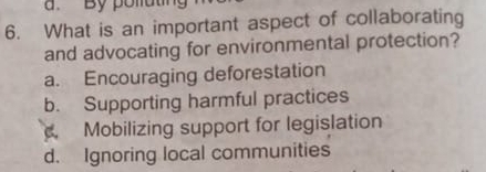 a. By polluting
6. What is an important aspect of collaborating
and advocating for environmental protection?
a. Encouraging deforestation
b. Supporting harmful practices. Mobilizing support for legislation
d. Ignoring local communities