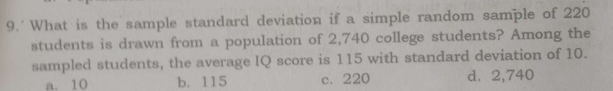 What is the sample standard deviation if a simple random sample of 220
students is drawn from a population of 2,740 college students? Among the
sampled students, the average IQ score is 115 with standard deviation of 10.
a. 10 b. 115 c. 220 d. 2,740