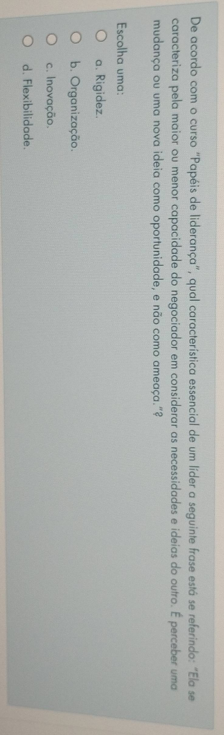 De acordo com o curso "Papéis de liderança”, qual característica essencial de um líder a seguinte frase está se referindo: “Ela se
caracteriza pela maior ou menor capacidade do negociador em considerar as necessidades e ideias do outro. É perceber uma
mudança ou uma nova ideia como oportunidade, e não como ameaça."?
Escolha uma:
a. Rigidez.
b. Organização.
c. Inovação.
d. Flexibilidade.