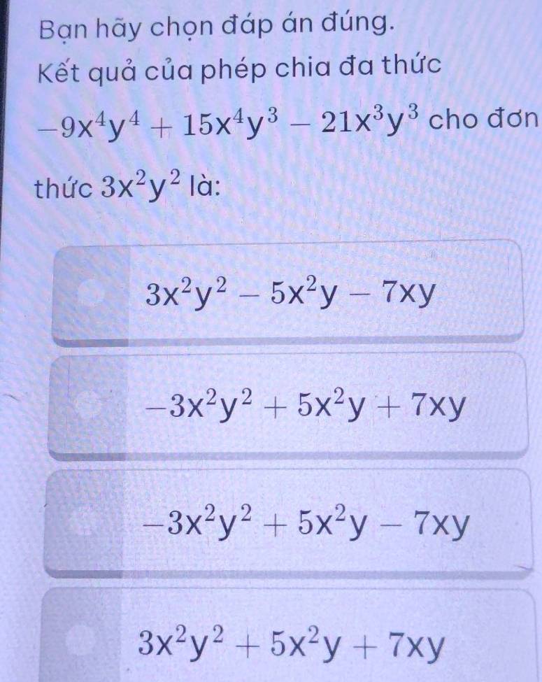 Bạn hãy chọn đáp án đúng.
Kết quả của phép chia đa thức
-9x^4y^4+15x^4y^3-21x^3y^3 cho đơn
thức 3x^2y^2 là:
3x^2y^2-5x^2y-7xy
-3x^2y^2+5x^2y+7xy
-3x^2y^2+5x^2y-7xy
3x^2y^2+5x^2y+7xy