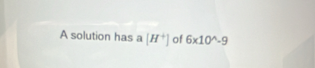 A solution has a [H^+] of 6* 10^wedge -9