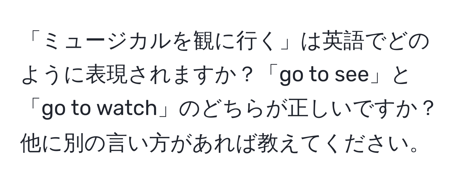 「ミュージカルを観に行く」は英語でどのように表現されますか？「go to see」と「go to watch」のどちらが正しいですか？他に別の言い方があれば教えてください。