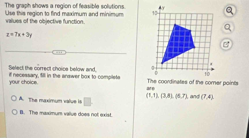 The graph shows a region of feasible solutions.
Use this region to find maximum and minimum 
values of the objective function.
z=7x+3y
Select the correct choice below and,
if necessary, fill in the answer box to complete The coordinates of the corner points
your choice.
are
A. The maximum value is □ .
(1,1), (3,8), (6,7) , and (7,4).
B. The maximum value does not exist.