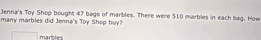 Jenna's Toy Shop bought 47 bags of marbles. There were 510 marbles in each bag. How 
many marbles did Jenna's Toy Shop buy?
□ marbles