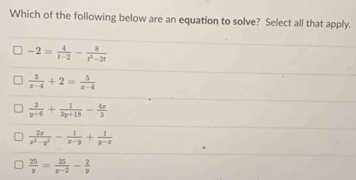 Which of the following below are an equation to solve? Select all that apply.
-2= 4/t-2 - 8/t^2-2t 
 3/x-4 +2= 5/x-4 
 3/y+6 + 1/3y+18 - 4x/3 
 2x/x^2-y^2 - 1/x-y + 1/y-x 
 25/y = 25/y-2 - 2/y 