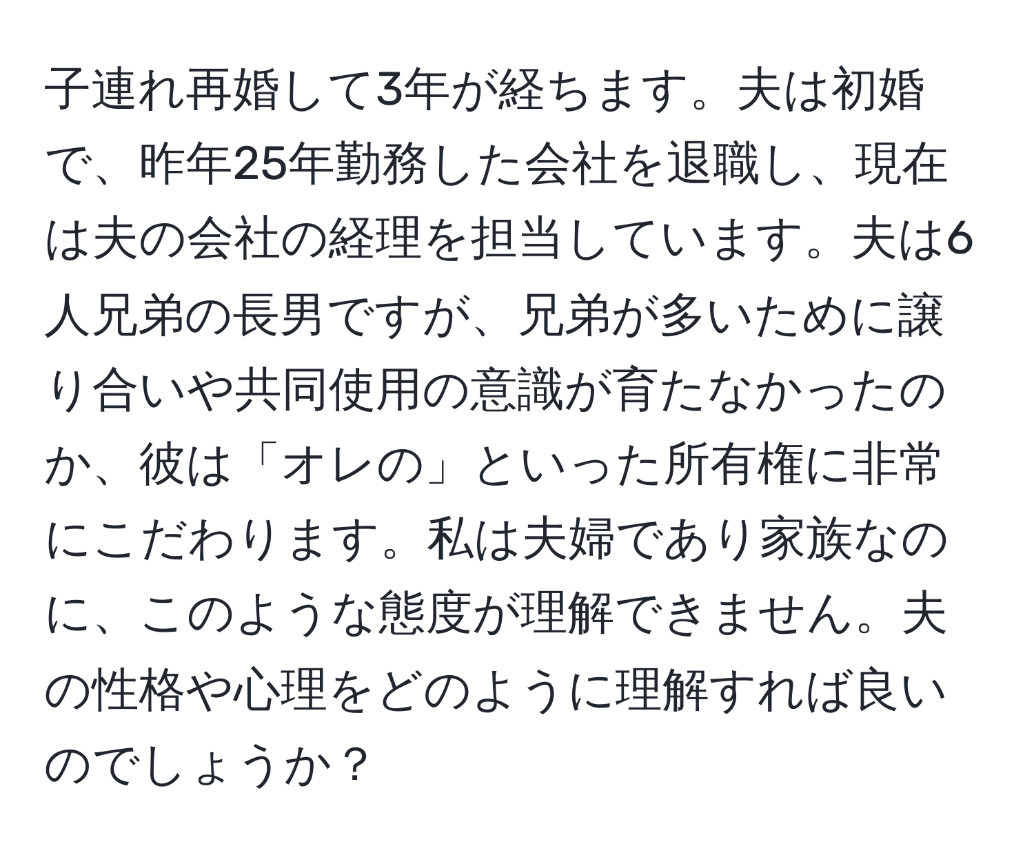 子連れ再婚して3年が経ちます。夫は初婚で、昨年25年勤務した会社を退職し、現在は夫の会社の経理を担当しています。夫は6人兄弟の長男ですが、兄弟が多いために譲り合いや共同使用の意識が育たなかったのか、彼は「オレの」といった所有権に非常にこだわります。私は夫婦であり家族なのに、このような態度が理解できません。夫の性格や心理をどのように理解すれば良いのでしょうか？