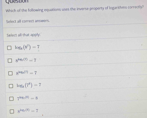 Question
Which of the following equations uses the inverse property of logarithms correctly?
Select all correct answers.
Select all that apply:
log _8(8^7)=7
8^(log _7)(7)=7
8^(log _8)(7)=7
log _8(7^8)=7
7^(log _7)(8)=8
8^(log _7)(8)=7