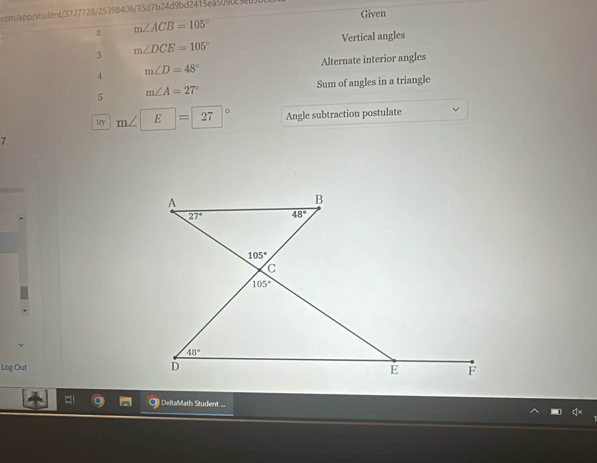 com/app/student/3727728/25398408/35d7b24d9bd2415ea5090c988
Given
2 m∠ ACB=105°
Vertical angles
3 m∠ DCE=105°
Alternate interior angles
4 m∠ D=48°
Sum of angles in a triangle
5 m∠ A=27°
try m∠ E=27° Angle subtraction postulate
7
Log Out 
DeltaMath Student ...